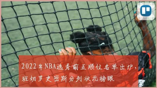 2022年NBA选秀前五顺位名单出炉，班切罗史密斯分列状元榜眼