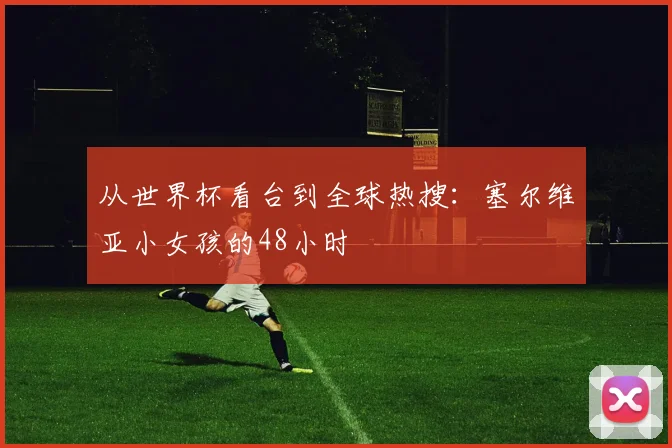 从世界杯看台到全球热搜：塞尔维亚小女孩的48小时