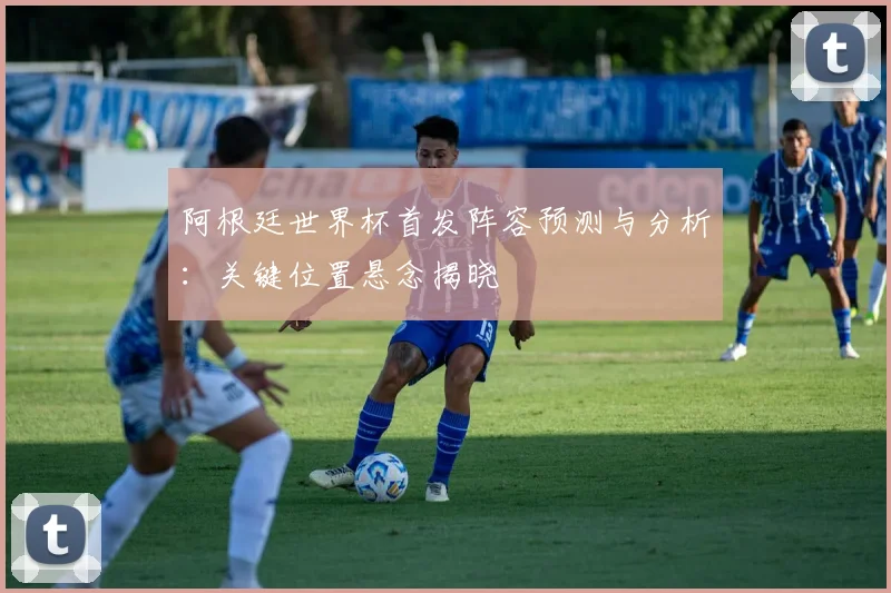 阿根廷世界杯首发阵容预测与分析：关键位置悬念揭晓