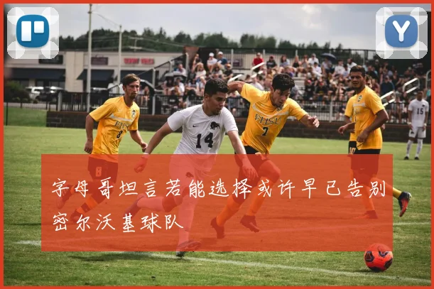 字母哥坦言若能选择或许早已告别密尔沃基球队
