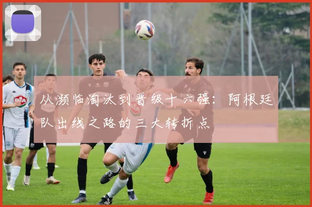 从濒临淘汰到晋级十六强：阿根廷队出线之路的三大转折点