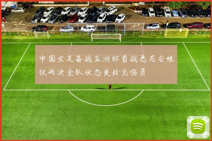 中国女足备战亚洲杯首战悉尼合练仅两次全队状态良好无伤员